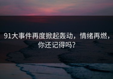 91大事件再度掀起轰动，情绪再燃，你还记得吗？