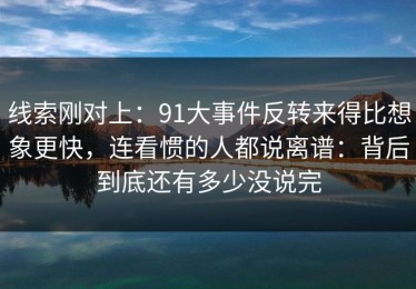 线索刚对上：91大事件反转来得比想象更快，连看惯的人都说离谱：背后到底还有多少没说完