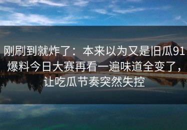 刚刷到就炸了：本来以为又是旧瓜91爆料今日大赛再看一遍味道全变了，让吃瓜节奏突然失控