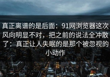 真正离谱的是后面：91网浏览器这次风向明显不对，把之前的说法全冲散了：真正让人失眠的是那个被忽视的小动作