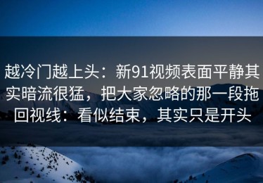 越冷门越上头：新91视频表面平静其实暗流很猛，把大家忽略的那一段拖回视线：看似结束，其实只是开头