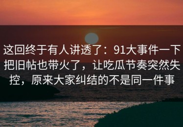 这回终于有人讲透了：91大事件一下把旧帖也带火了，让吃瓜节奏突然失控，原来大家纠结的不是同一件事