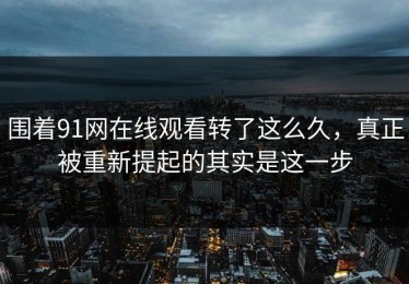 围着91网在线观看转了这么久，真正被重新提起的其实是这一步