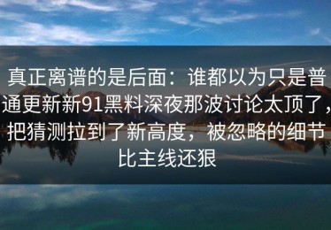 真正离谱的是后面：谁都以为只是普通更新新91黑料深夜那波讨论太顶了，把猜测拉到了新高度，被忽略的细节比主线还狠