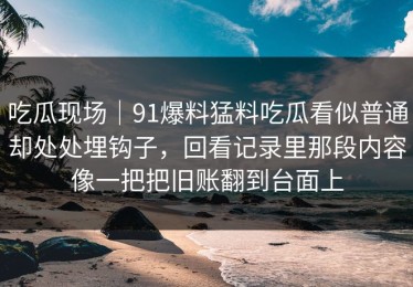吃瓜现场｜91爆料猛料吃瓜看似普通却处处埋钩子，回看记录里那段内容像一把把旧账翻到台面上