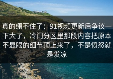 真的绷不住了：91视频更新后争议一下大了，冷门分区里那段内容把原本不显眼的细节顶上来了，不是愤怒就是发凉