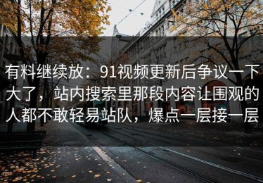 有料继续放：91视频更新后争议一下大了，站内搜索里那段内容让围观的人都不敢轻易站队，爆点一层接一层