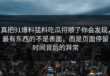 真把91爆料猛料吃瓜捋顺了你会发现，最有东西的不是表面，而是页面停留时间背后的异常
