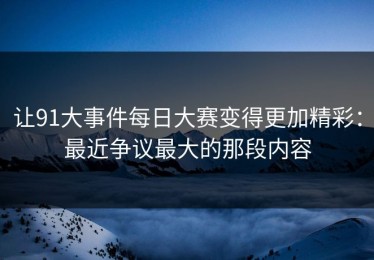让91大事件每日大赛变得更加精彩：最近争议最大的那段内容