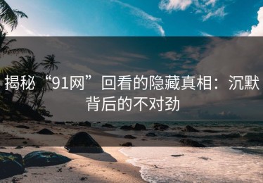 揭秘“91网”回看的隐藏真相：沉默背后的不对劲