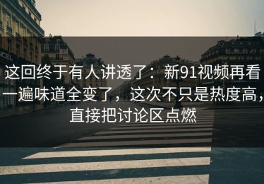 这回终于有人讲透了：新91视频再看一遍味道全变了，这次不只是热度高，直接把讨论区点燃