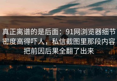 真正离谱的是后面：91网浏览器细节密度高得吓人，私信截图里那段内容把前因后果全翻了出来