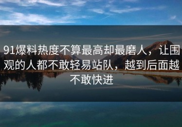 91爆料热度不算最高却最磨人，让围观的人都不敢轻易站队，越到后面越不敢快进