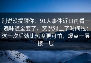 别说没提醒你：91大事件近日再看一遍味道全变了，突然对上了时间线：这一次后劲比热度更可怕，爆点一层接一层
