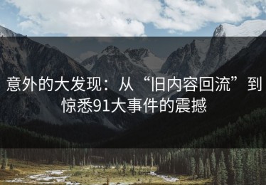 意外的大发现：从“旧内容回流”到惊悉91大事件的震撼