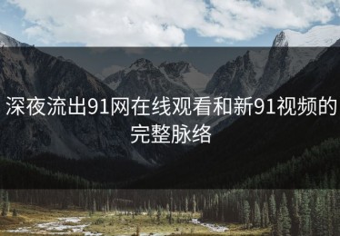 深夜流出91网在线观看和新91视频的完整脉络