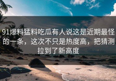 91爆料猛料吃瓜有人说这是近期最怪的一条，这次不只是热度高，把猜测拉到了新高度