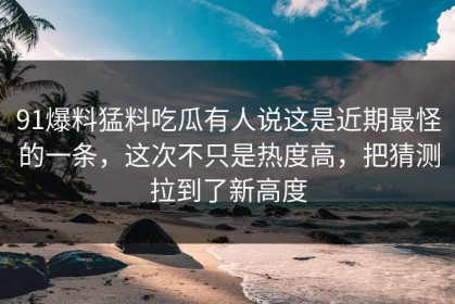 91爆料猛料吃瓜有人说这是近期最怪的一条，这次不只是热度高，把猜测拉到了新高度