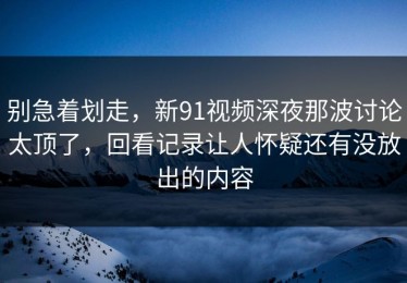 别急着划走，新91视频深夜那波讨论太顶了，回看记录让人怀疑还有没放出的内容