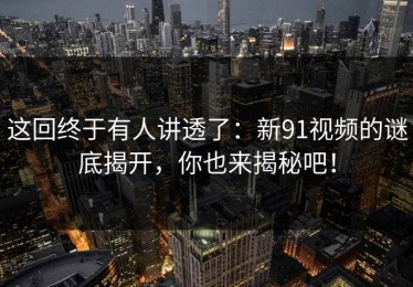 这回终于有人讲透了：新91视频的谜底揭开，你也来揭秘吧！