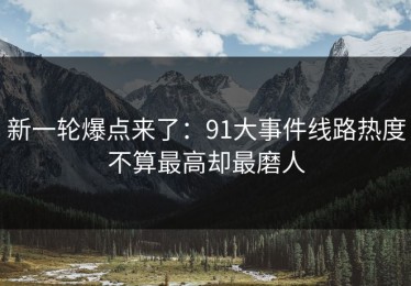 新一轮爆点来了：91大事件线路热度不算最高却最磨人
