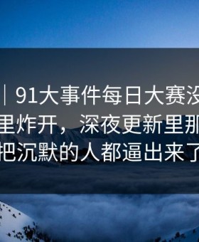 情绪向｜91大事件每日大赛没人想到会从这里炸开，深夜更新里那段内容把沉默的人都逼出来了