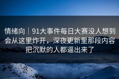 情绪向｜91大事件每日大赛没人想到会从这里炸开，深夜更新里那段内容把沉默的人都逼出来了