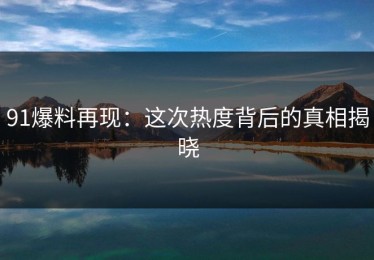 91爆料再现：这次热度背后的真相揭晓