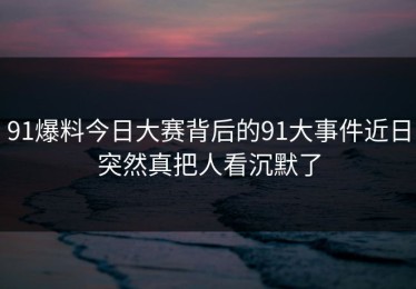 91爆料今日大赛背后的91大事件近日突然真把人看沉默了