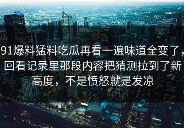 91爆料猛料吃瓜再看一遍味道全变了，回看记录里那段内容把猜测拉到了新高度，不是愤怒就是发凉