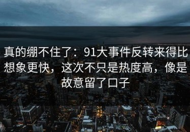 真的绷不住了：91大事件反转来得比想象更快，这次不只是热度高，像是故意留了口子