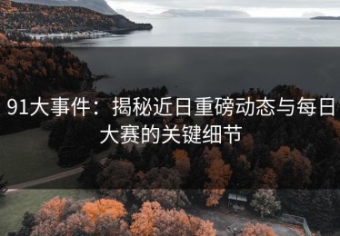 91大事件：揭秘近日重磅动态与每日大赛的关键细节