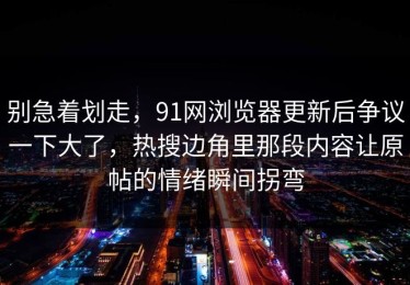 别急着划走，91网浏览器更新后争议一下大了，热搜边角里那段内容让原帖的情绪瞬间拐弯