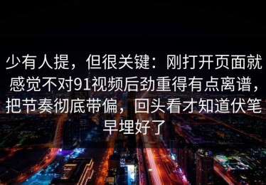 少有人提，但很关键：刚打开页面就感觉不对91视频后劲重得有点离谱，把节奏彻底带偏，回头看才知道伏笔早埋好了
