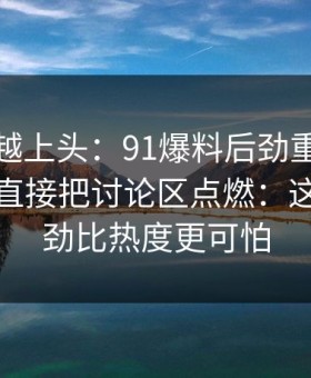 越冷门越上头：91爆料后劲重得有点离谱，直接把讨论区点燃：这一次后劲比热度更可怕