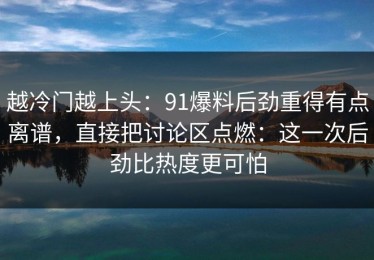 越冷门越上头：91爆料后劲重得有点离谱，直接把讨论区点燃：这一次后劲比热度更可怕