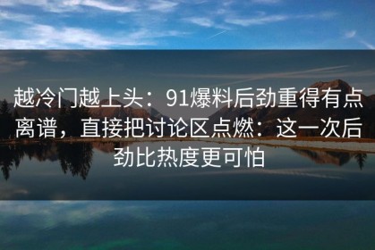 越冷门越上头：91爆料后劲重得有点离谱，直接把讨论区点燃：这一次后劲比热度更可怕