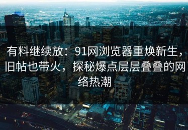 有料继续放：91网浏览器重焕新生，旧帖也带火，探秘爆点层层叠叠的网络热潮