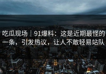 吃瓜现场｜91爆料：这是近期最怪的一条，引发热议，让人不敢轻易站队