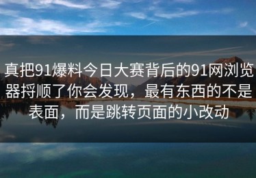 真把91爆料今日大赛背后的91网浏览器捋顺了你会发现，最有东西的不是表面，而是跳转页面的小改动