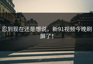 忍到现在还是想说，新91视频今晚刷屏了！