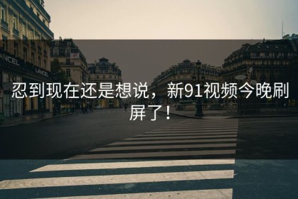 忍到现在还是想说，新91视频今晚刷屏了！