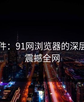 91大事件：91网浏览器的深层次变革震撼全网