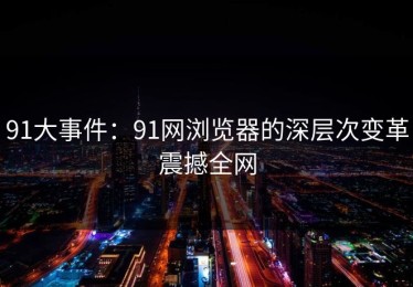 91大事件：91网浏览器的深层次变革震撼全网