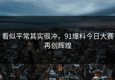 看似平常其实很冲，91爆料今日大赛再创辉煌