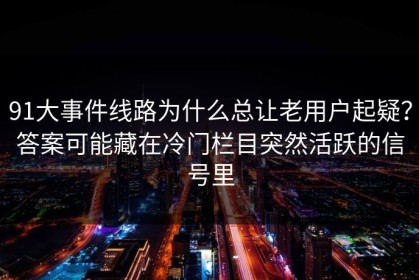 91大事件线路为什么总让老用户起疑？答案可能藏在冷门栏目突然活跃的信号里