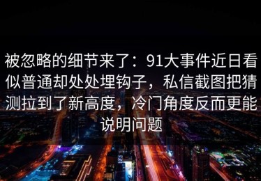 被忽略的细节来了：91大事件近日看似普通却处处埋钩子，私信截图把猜测拉到了新高度，冷门角度反而更能说明问题