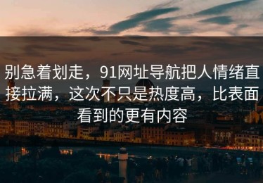别急着划走，91网址导航把人情绪直接拉满，这次不只是热度高，比表面看到的更有内容