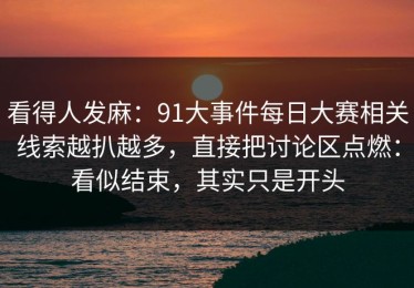 看得人发麻：91大事件每日大赛相关线索越扒越多，直接把讨论区点燃：看似结束，其实只是开头