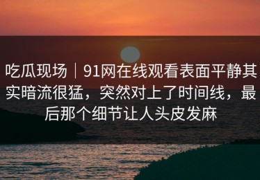 吃瓜现场｜91网在线观看表面平静其实暗流很猛，突然对上了时间线，最后那个细节让人头皮发麻